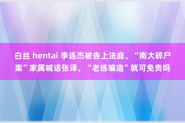 白丝 hentai 李连杰被告上法庭、“南大碎尸案”家属喊话张译，“老练编造”就可免责吗