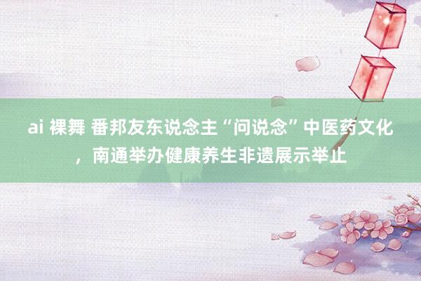 ai 裸舞 番邦友东说念主“问说念”中医药文化，南通举办健康养生非遗展示举止