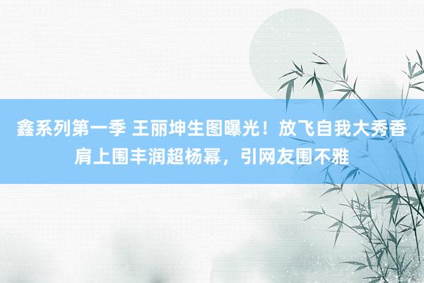 鑫系列第一季 王丽坤生图曝光！放飞自我大秀香肩上围丰润超杨幂，引网友围不雅