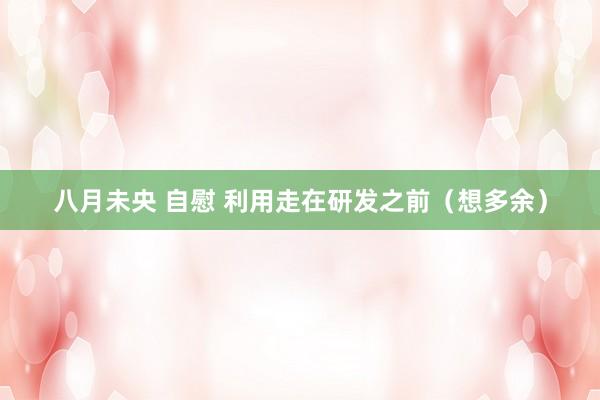 八月未央 自慰 利用走在研发之前（想多余）