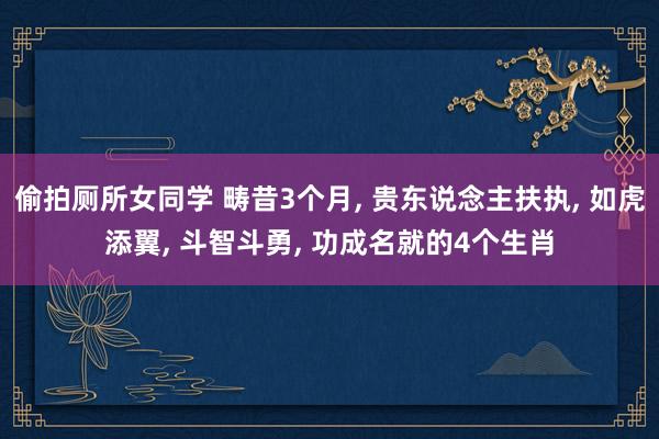 偷拍厕所女同学 畴昔3个月， 贵东说念主扶执， 如虎添翼， 斗智斗勇， 功成名就的4个生肖