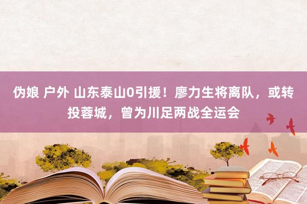伪娘 户外 山东泰山0引援！廖力生将离队，或转投蓉城，曾为川足两战全运会