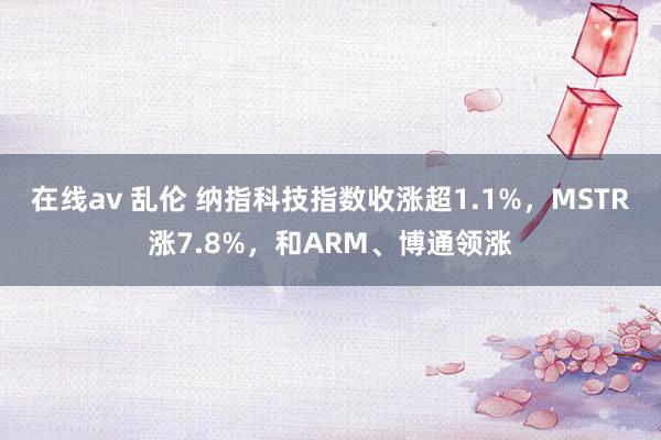 在线av 乱伦 纳指科技指数收涨超1.1%，MSTR涨7.8%，和ARM、博通领涨