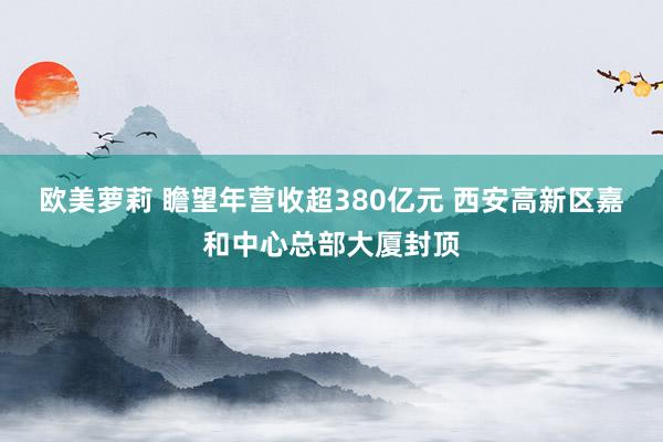 欧美萝莉 瞻望年营收超380亿元 西安高新区嘉和中心总部大厦封顶