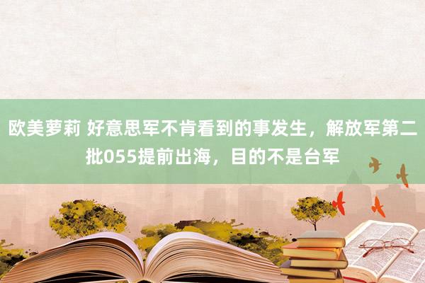 欧美萝莉 好意思军不肯看到的事发生，解放军第二批055提前出海，目的不是台军
