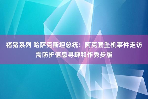 猪猪系列 哈萨克斯坦总统：阿克套坠机事件走访需防护信息寻衅和作秀步履