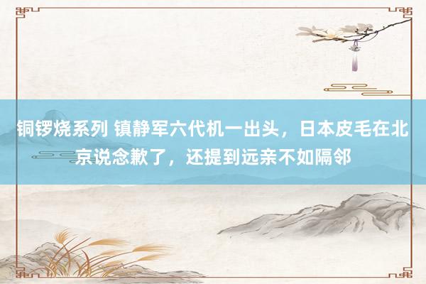 铜锣烧系列 镇静军六代机一出头，日本皮毛在北京说念歉了，还提到远亲不如隔邻