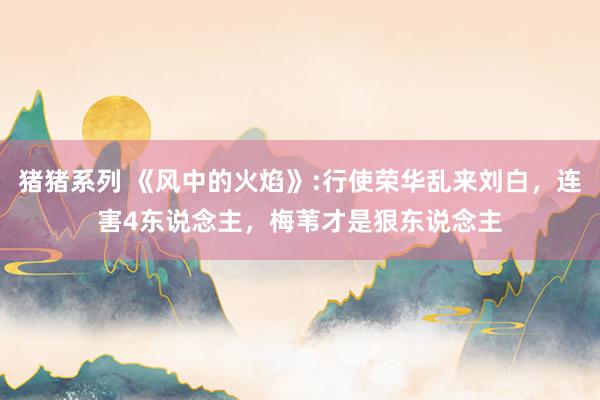 猪猪系列 《风中的火焰》:行使荣华乱来刘白，连害4东说念主，梅苇才是狠东说念主