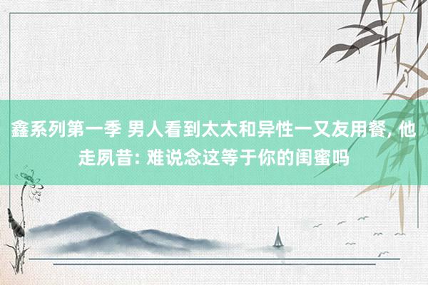 鑫系列第一季 男人看到太太和异性一又友用餐， 他走夙昔: 难说念这等于你的闺蜜吗