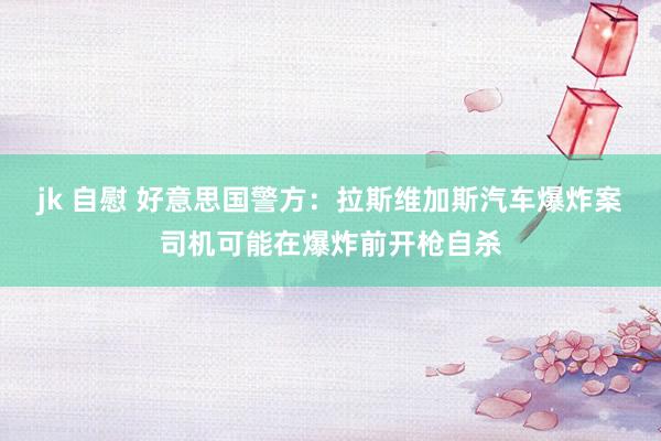 jk 自慰 好意思国警方：拉斯维加斯汽车爆炸案司机可能在爆炸前开枪自杀