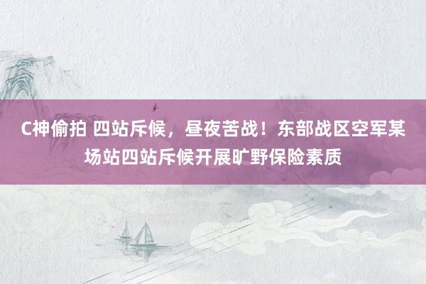 C神偷拍 四站斥候，昼夜苦战！东部战区空军某场站四站斥候开展旷野保险素质