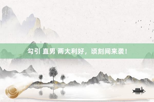 勾引 直男 两大利好，顷刻间来袭！