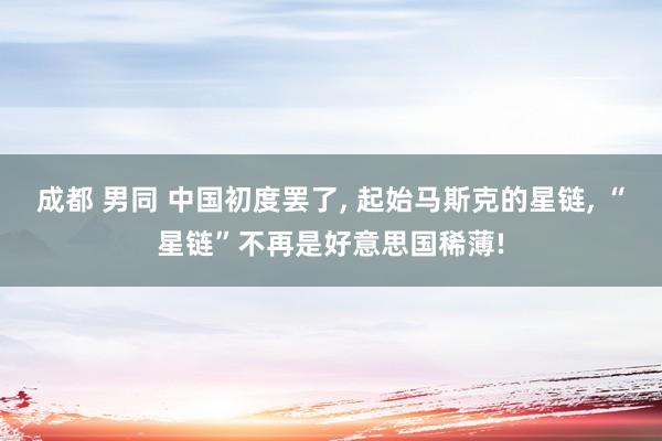 成都 男同 中国初度罢了， 起始马斯克的星链， “星链”不再是好意思国稀薄!