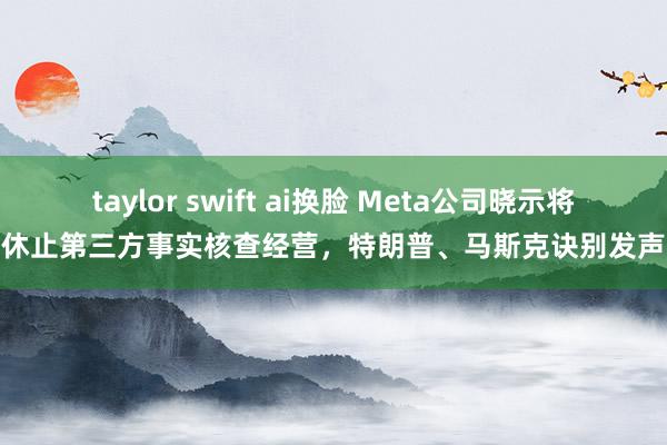 taylor swift ai换脸 Meta公司晓示将休止第三方事实核查经营，特朗普、马斯克诀别发声