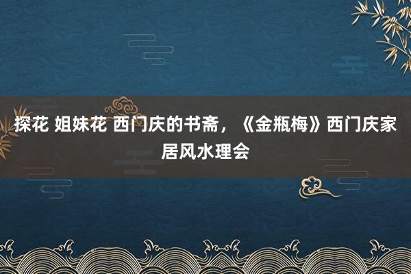 探花 姐妹花 西门庆的书斋，《金瓶梅》西门庆家居风水理会