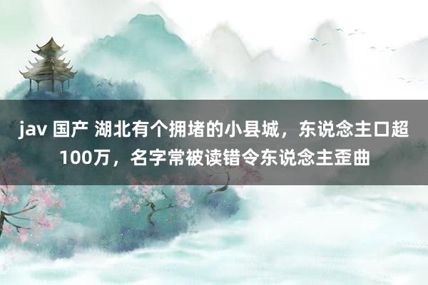 jav 国产 湖北有个拥堵的小县城，东说念主口超100万，名字常被读错令东说念主歪曲