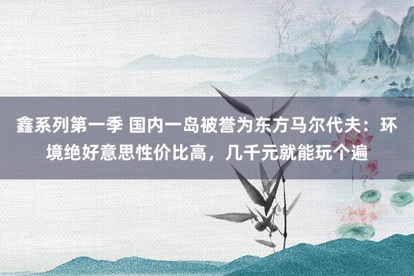 鑫系列第一季 国内一岛被誉为东方马尔代夫：环境绝好意思性价比高，几千元就能玩个遍