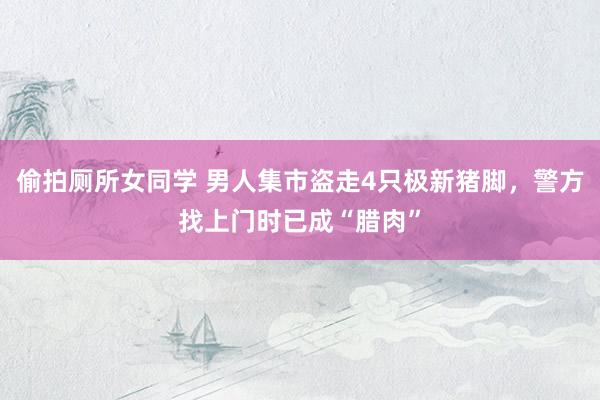 偷拍厕所女同学 男人集市盗走4只极新猪脚，警方找上门时已成“腊肉”