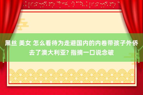 黑丝 美女 怎么看待为走避国内的内卷带孩子外侨去了澳大利亚? 指摘一口说念破