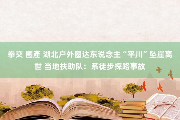 拳交 國產 湖北户外圈达东说念主“平川”坠崖离世 当地扶助队：系徒步探路事故