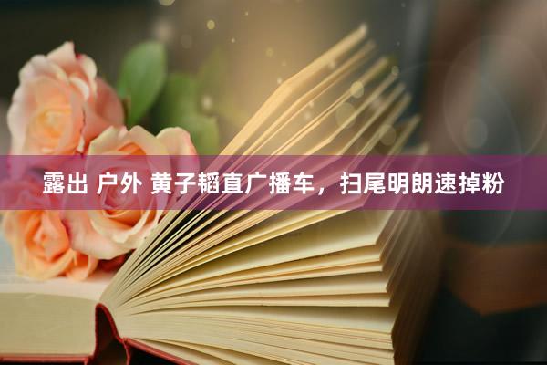 露出 户外 黄子韬直广播车，扫尾明朗速掉粉