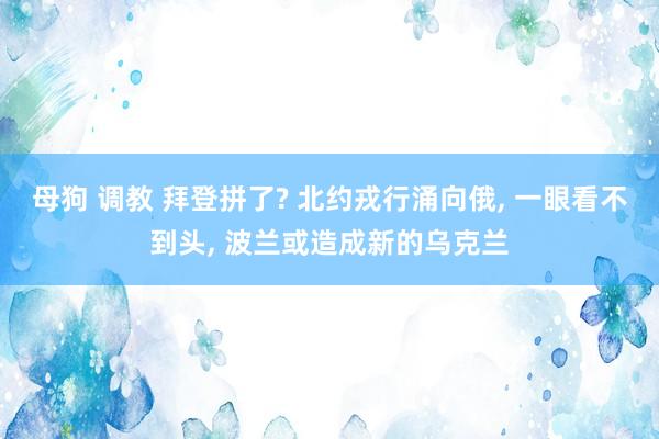 母狗 调教 拜登拼了? 北约戎行涌向俄， 一眼看不到头， 波兰或造成新的乌克兰
