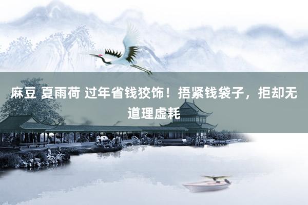 麻豆 夏雨荷 过年省钱狡饰!捂紧钱袋子,拒却无道理虚耗