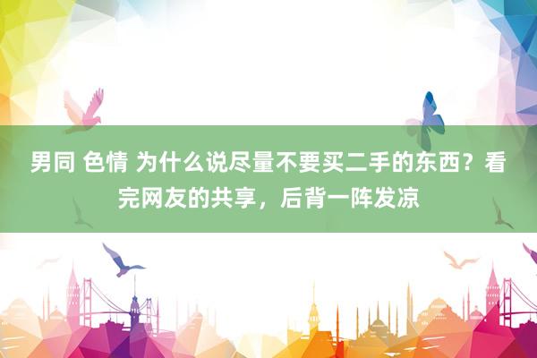 男同 色情 为什么说尽量不要买二手的东西？看完网友的共享，后背一阵发凉