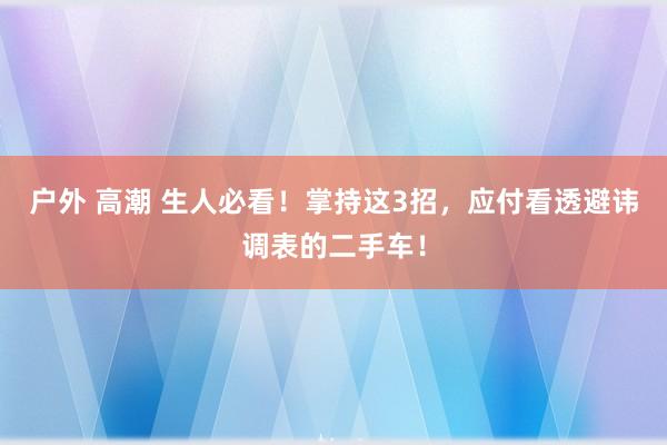 户外 高潮 生人必看！掌持这3招，应付看透避讳调表的二手车！