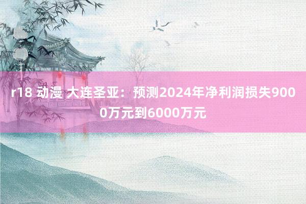 r18 动漫 大连圣亚：预测2024年净利润损失9000万元到6000万元