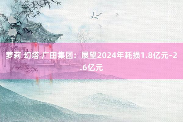 萝莉 幻塔 广田集团：展望2024年耗损1.8亿元–2.6亿元