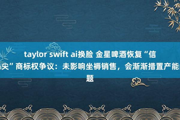 taylor swift ai换脸 金星啤酒恢复“信阳毛尖”商标权争议：未影响坐褥销售，会渐渐措置产能问题