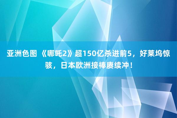 亚洲色图 《哪吒2》超150亿杀进前5，好莱坞惊骇，日本欧洲接棒赓续冲！
