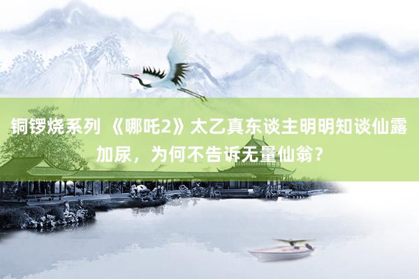 铜锣烧系列 《哪吒2》太乙真东谈主明明知谈仙露加尿，为何不告诉无量仙翁？