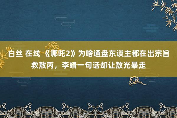 白丝 在线 《哪吒2》为啥通盘东谈主都在出宗旨救敖丙，李靖一句话却让敖光暴走