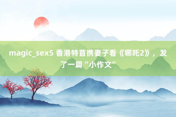 magic_sex5 香港特首携妻子看《哪吒2》，发了一篇“小作文”
