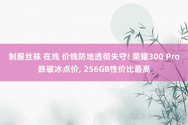 制服丝袜 在线 价钱防地透彻失守! 荣耀300 Pro跌破冰点价， 256GB性价比最高