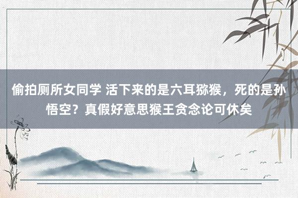 偷拍厕所女同学 活下来的是六耳猕猴，死的是孙悟空？真假好意思猴王贪念论可休矣