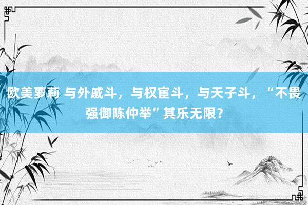 欧美萝莉 与外戚斗，与权宦斗，与天子斗，“不畏强御陈仲举”其乐无限？