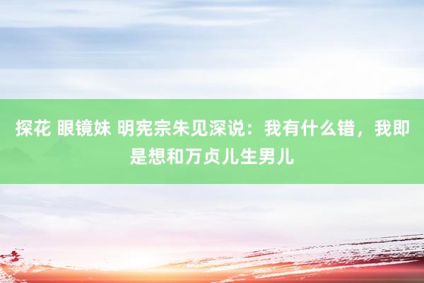 探花 眼镜妹 明宪宗朱见深说：我有什么错，我即是想和万贞儿生男儿