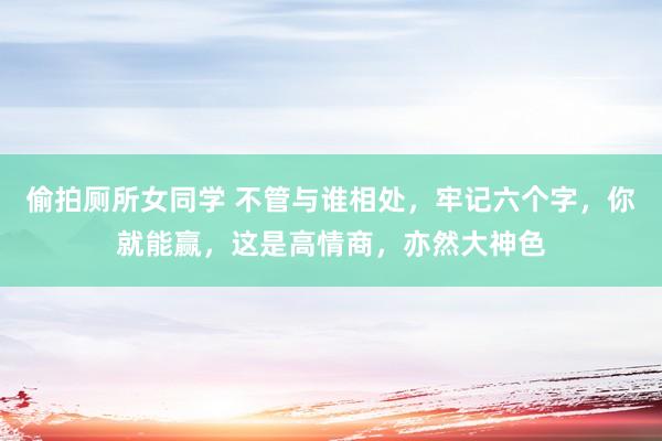 偷拍厕所女同学 不管与谁相处，牢记六个字，你就能赢，这是高情商，亦然大神色