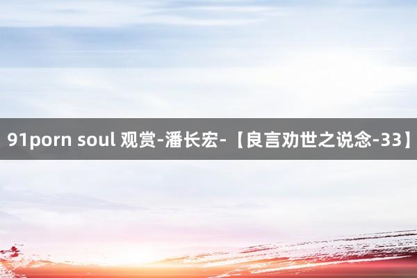 91porn soul 观赏-潘长宏-【良言劝世之说念-33】
