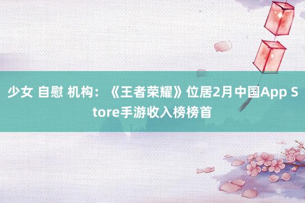 少女 自慰 机构：《王者荣耀》位居2月中国App Store手游收入榜榜首