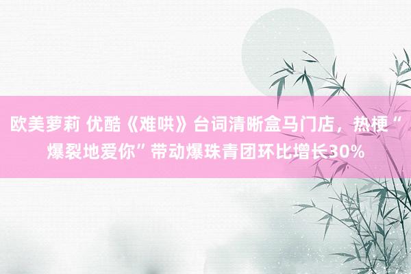 欧美萝莉 优酷《难哄》台词清晰盒马门店，热梗“爆裂地爱你”带动爆珠青团环比增长30%