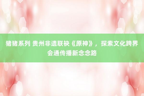 猪猪系列 贵州非遗联袂《原神》，探索文化跨界会通传播新念念路