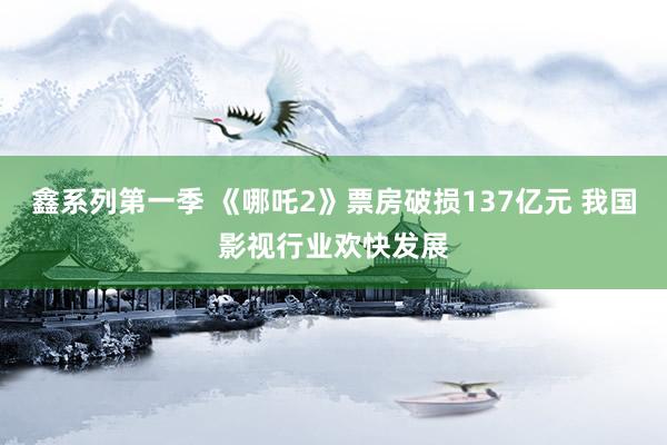 鑫系列第一季 《哪吒2》票房破损137亿元 我国影视行业欢快发展