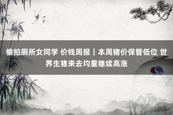 偷拍厕所女同学 价钱周报｜本周猪价保管低位 世界生猪来去均重继续高涨