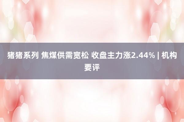 猪猪系列 焦煤供需宽松 收盘主力涨2.44% | 机构要评
