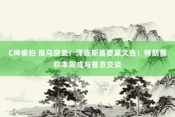 C神偷拍 俄乌突发！泽连斯基要紧文告！特朗普称本周或与普京交谈