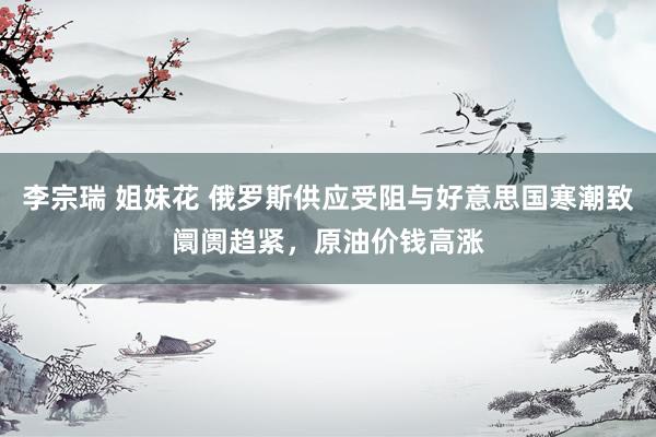 李宗瑞 姐妹花 俄罗斯供应受阻与好意思国寒潮致阛阓趋紧，原油价钱高涨